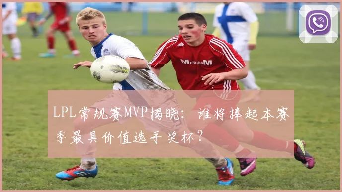 LPL常规赛MVP揭晓：谁将捧起本赛季最具价值选手奖杯？