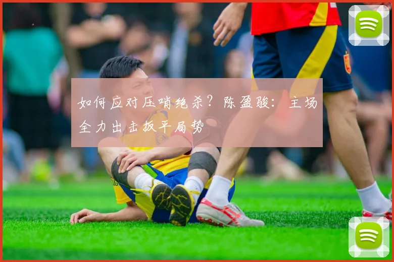 如何应对压哨绝杀？陈盈骏：主场全力出击扳平局势