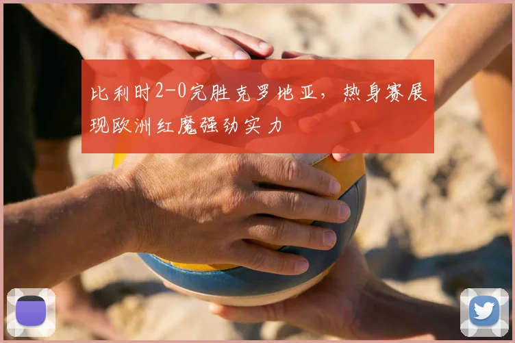 比利时2-0完胜克罗地亚，热身赛展现欧洲红魔强劲实力