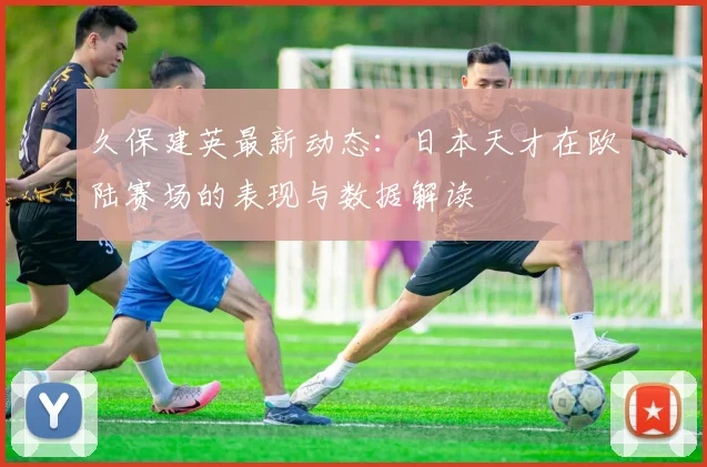 久保建英最新动态:日本天才在欧陆赛场的表现与数据解读