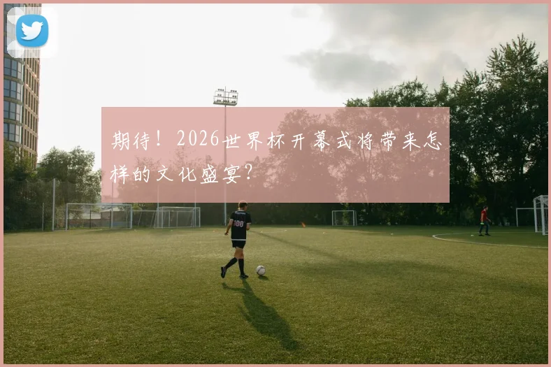 期待!2026世界杯开幕式将带来怎样的文化盛宴?