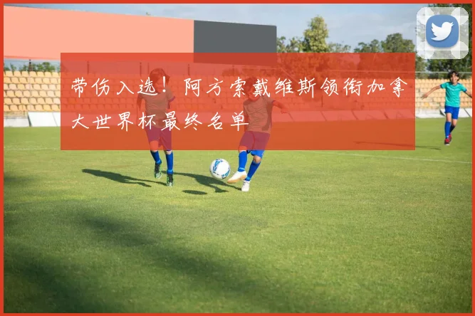 带伤入选!阿方索戴维斯领衔加拿大世界杯最终名单