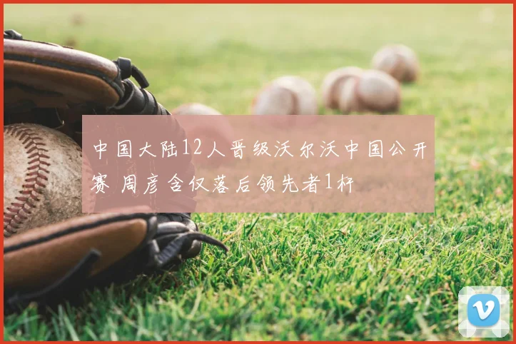 中国大陆12人晋级沃尔沃中国公开赛 周彦含仅落后领先者1杆