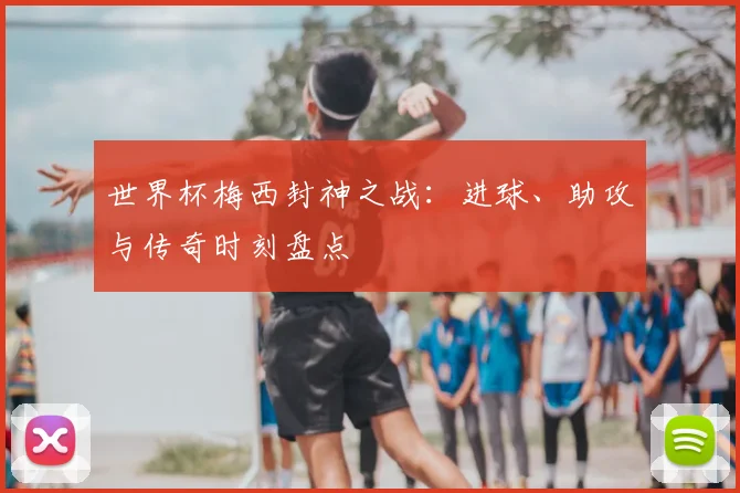世界杯梅西封神之战：进球、助攻与传奇时刻盘点