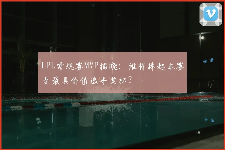 LPL常规赛MVP揭晓：谁将捧起本赛季最具价值选手奖杯？