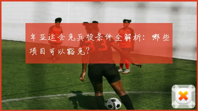 年亚运会免兵役条件全解析：哪些项目可以豁免？