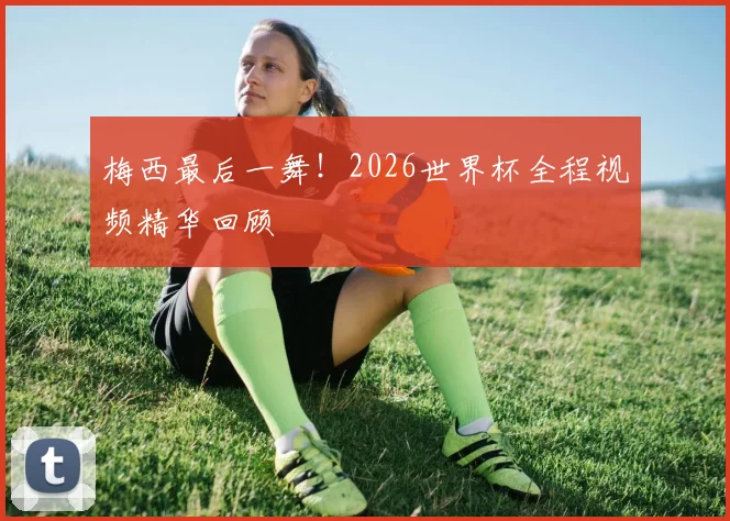 梅西最后一舞！2026世界杯全程视频精华回顾