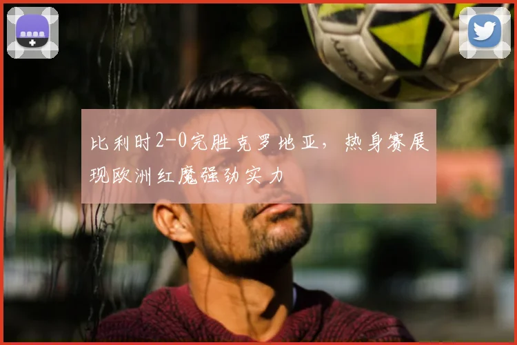 比利时2-0完胜克罗地亚，热身赛展现欧洲红魔强劲实力
