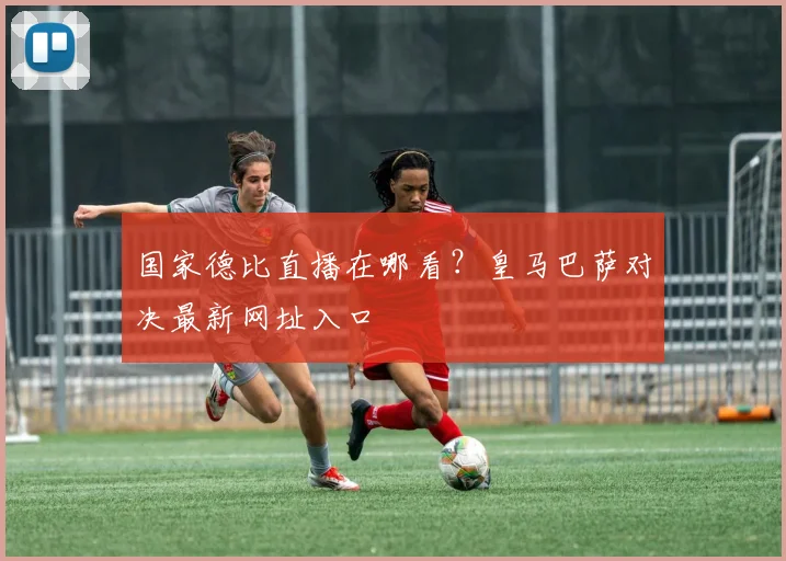国家德比直播在哪看？皇马巴萨对决最新网址入口